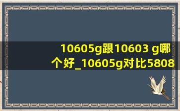 10605g跟10603 g哪个好_10605g对比5808g